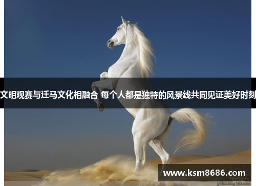 文明观赛与迁马文化相融合 每个人都是独特的风景线共同见证美好时刻