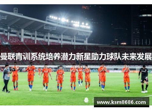 曼联青训系统培养潜力新星助力球队未来发展