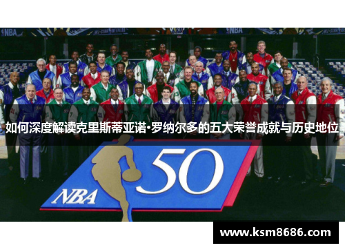 如何深度解读克里斯蒂亚诺·罗纳尔多的五大荣誉成就与历史地位