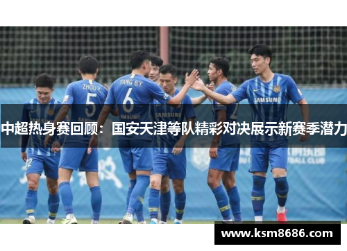中超热身赛回顾：国安天津等队精彩对决展示新赛季潜力