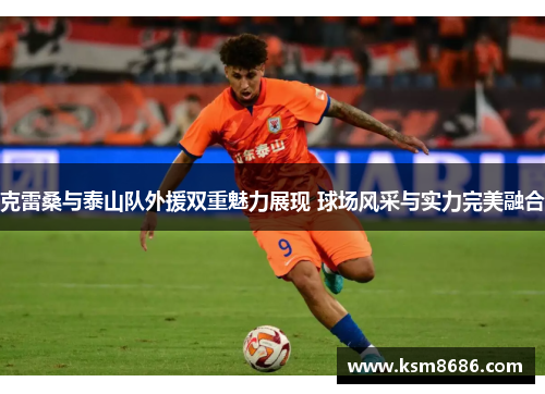 克雷桑与泰山队外援双重魅力展现 球场风采与实力完美融合