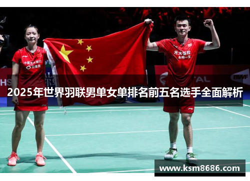 2025年世界羽联男单女单排名前五名选手全面解析 2025年世界羽联男单女单排名前五名选手全面解析