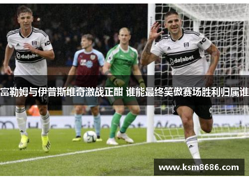 富勒姆与伊普斯维奇激战正酣 谁能最终笑傲赛场胜利归属谁 富勒姆与伊普斯维奇激战正酣 谁能最终笑傲赛场胜利归属谁
