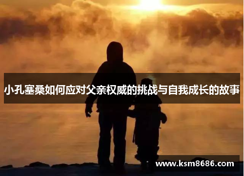 小孔塞桑如何应对父亲权威的挑战与自我成长的故事 小孔塞桑如何应对父亲权威的挑战与自我成长的故事