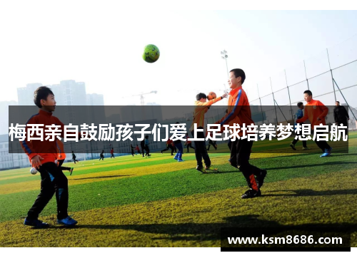 梅西亲自鼓励孩子们爱上足球培养梦想启航 梅西亲自鼓励孩子们爱上足球培养梦想启航