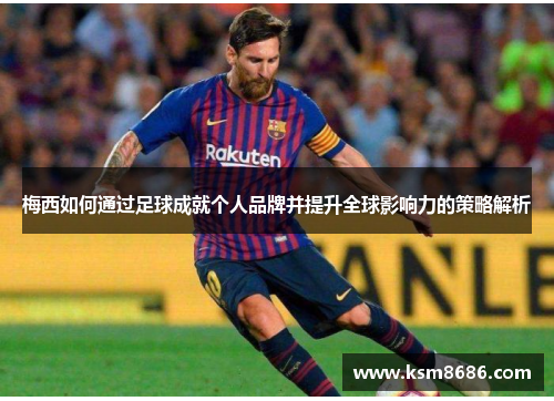 梅西如何通过足球成就个人品牌并提升全球影响力的策略解析
