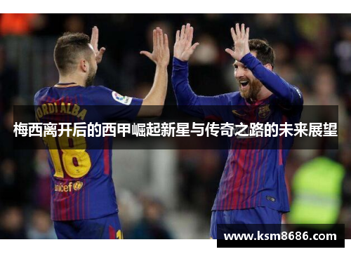 梅西离开后的西甲崛起新星与传奇之路的未来展望