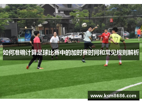 如何准确计算足球比赛中的加时赛时间和常见规则解析