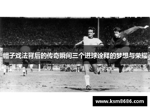帽子戏法背后的传奇瞬间三个进球诠释的梦想与荣耀 帽子戏法背后的传奇瞬间三个进球诠释的梦想与荣耀