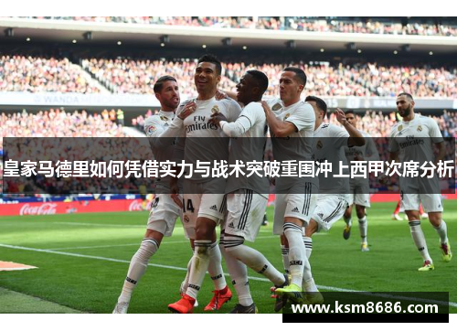 皇家马德里如何凭借实力与战术突破重围冲上西甲次席分析 皇家马德里如何凭借实力与战术突破重围冲上西甲次席分析