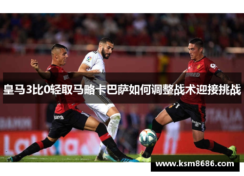皇马3比0轻取马略卡巴萨如何调整战术迎接挑战 皇马3比0轻取马略卡巴萨如何调整战术迎接挑战