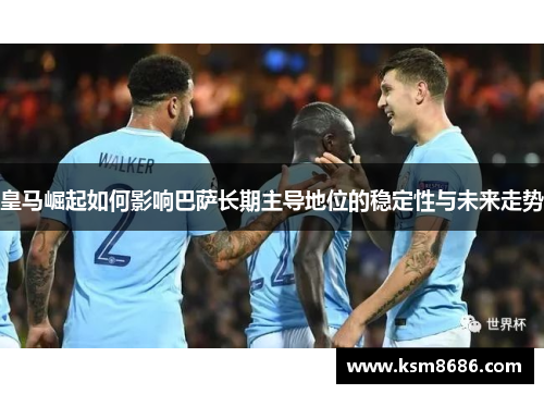 皇马崛起如何影响巴萨长期主导地位的稳定性与未来走势 皇马崛起如何影响巴萨长期主导地位的稳定性与未来走势