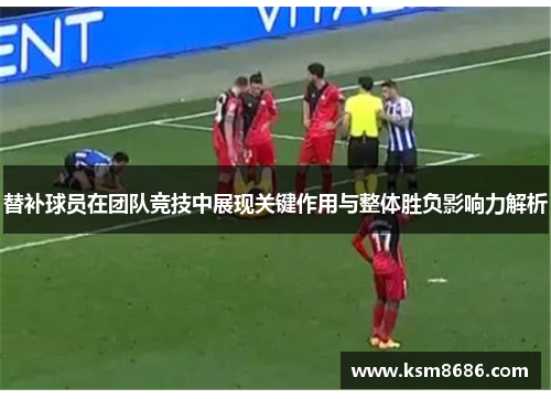 替补球员在团队竞技中展现关键作用与整体胜负影响力解析