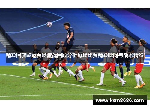 精彩回放欧冠赛场激战回顾分析每场比赛精彩瞬间与战术精髓