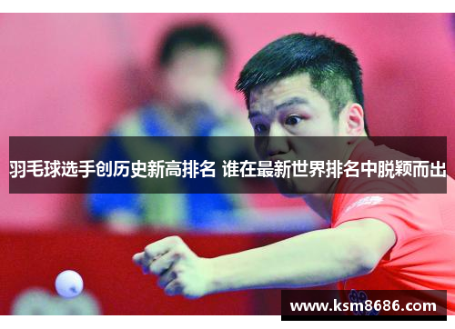 羽毛球选手创历史新高排名 谁在最新世界排名中脱颖而出 羽毛球选手创历史新高排名 谁在最新世界排名中脱颖而出