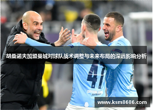 胡桑诺夫加盟曼城对球队战术调整与未来布局的深远影响分析 胡桑诺夫加盟曼城对球队战术调整与未来布局的深远影响分析