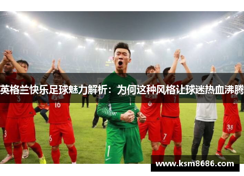 英格兰快乐足球魅力解析:为何这种风格让球迷热血沸腾 英格兰快乐足球魅力解析:为何这种风格让球迷热血沸腾