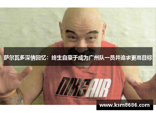 萨尔瓦多深情回忆:终生自豪于成为广州队一员并追求更高目标 萨尔瓦多深情回忆:终生自豪于成为广州队一员并追求更高目标