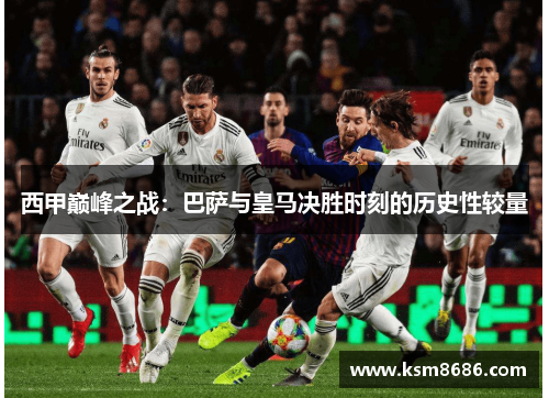 西甲巅峰之战：巴萨与皇马决胜时刻的历史性较量