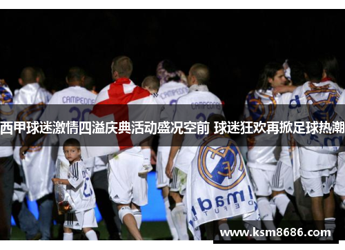 西甲球迷激情四溢庆典活动盛况空前 球迷狂欢再掀足球热潮 西甲球迷激情四溢庆典活动盛况空前 球迷狂欢再掀足球热潮