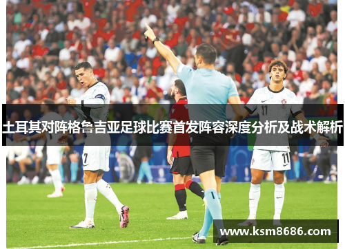 土耳其对阵格鲁吉亚足球比赛首发阵容深度分析及战术解析 土耳其对阵格鲁吉亚足球比赛首发阵容深度分析及战术解析
