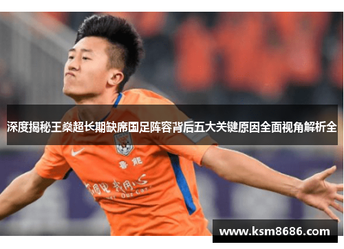 深度揭秘王燊超长期缺席国足阵容背后五大关键原因全面视角解析全