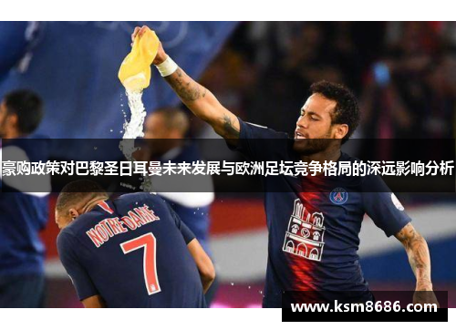 豪购政策对巴黎圣日耳曼未来发展与欧洲足坛竞争格局的深远影响分析