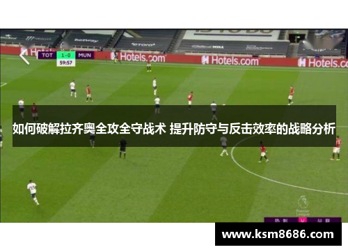 如何破解拉齐奥全攻全守战术 提升防守与反击效率的战略分析