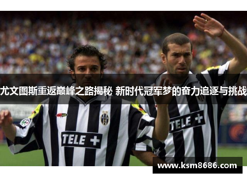 尤文图斯重返巅峰之路揭秘 新时代冠军梦的奋力追逐与挑战