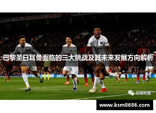 巴黎圣日耳曼面临的三大挑战及其未来发展方向解析 巴黎圣日耳曼面临的三大挑战及其未来发展方向解析