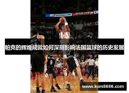 帕克的辉煌成就如何深刻影响法国篮球的历史发展