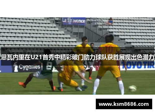 恩瓦内里在U21首秀中精彩破门助力球队获胜展现出色潜力
