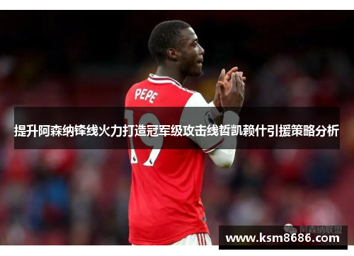 提升阿森纳锋线火力打造冠军级攻击线哲凯赖什引援策略分析