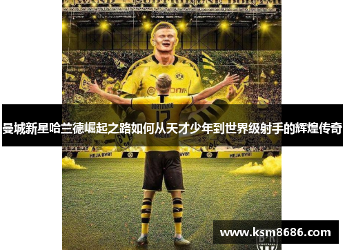 曼城新星哈兰德崛起之路如何从天才少年到世界级射手的辉煌传奇