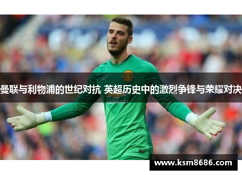 曼联与利物浦的世纪对抗 英超历史中的激烈争锋与荣耀对决