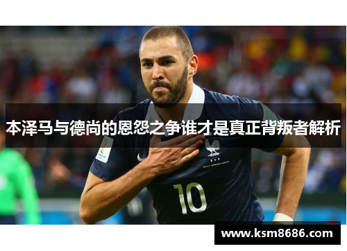 本泽马与德尚的恩怨之争谁才是真正背叛者解析 本泽马与德尚的恩怨之争谁才是真正背叛者解析