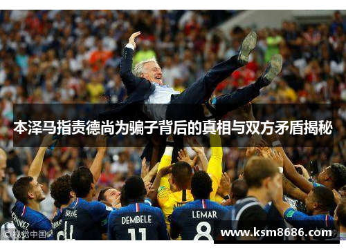 本泽马指责德尚为骗子背后的真相与双方矛盾揭秘 本泽马指责德尚为骗子背后的真相与双方矛盾揭秘