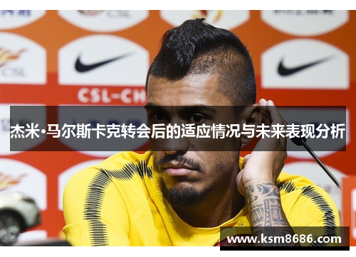 杰米·马尔斯卡克转会后的适应情况与未来表现分析 杰米·马尔斯卡克转会后的适应情况与未来表现分析