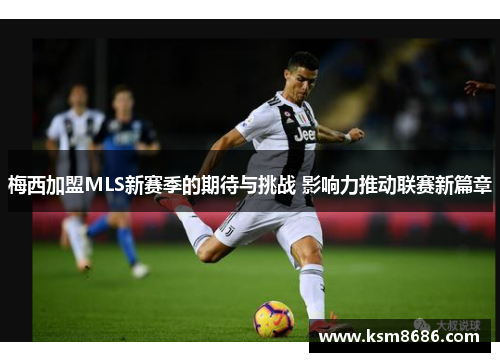 梅西加盟MLS新赛季的期待与挑战 影响力推动联赛新篇章 梅西加盟MLS新赛季的期待与挑战 影响力推动联赛新篇章