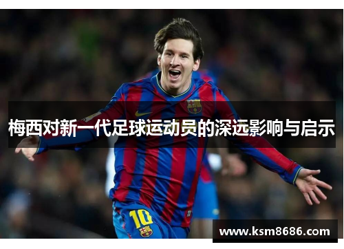 梅西对新一代足球运动员的深远影响与启示 梅西对新一代足球运动员的深远影响与启示